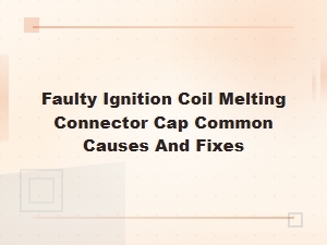 Faulty Ignition Coil Melting Connector Cap: Common Causes and How to Fix It